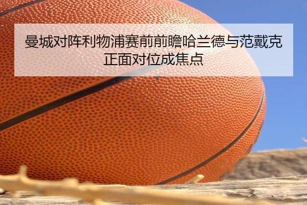 曼城对阵利物浦赛前前瞻哈兰德与范戴克正面对位成焦点