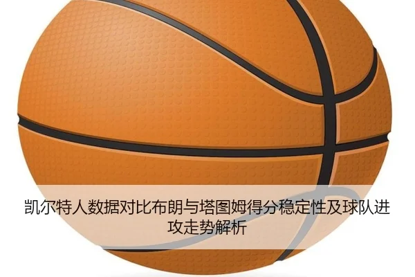 凯尔特人数据对比布朗与塔图姆得分稳定性及球队进攻走势解析
