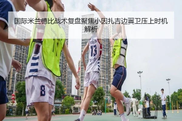 国际米兰德比战术复盘聚焦小因扎吉边翼卫压上时机解析