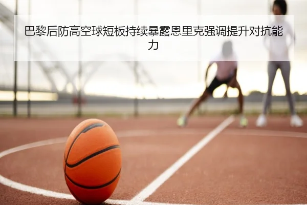 巴黎后防高空球短板持续暴露恩里克强调提升对抗能力